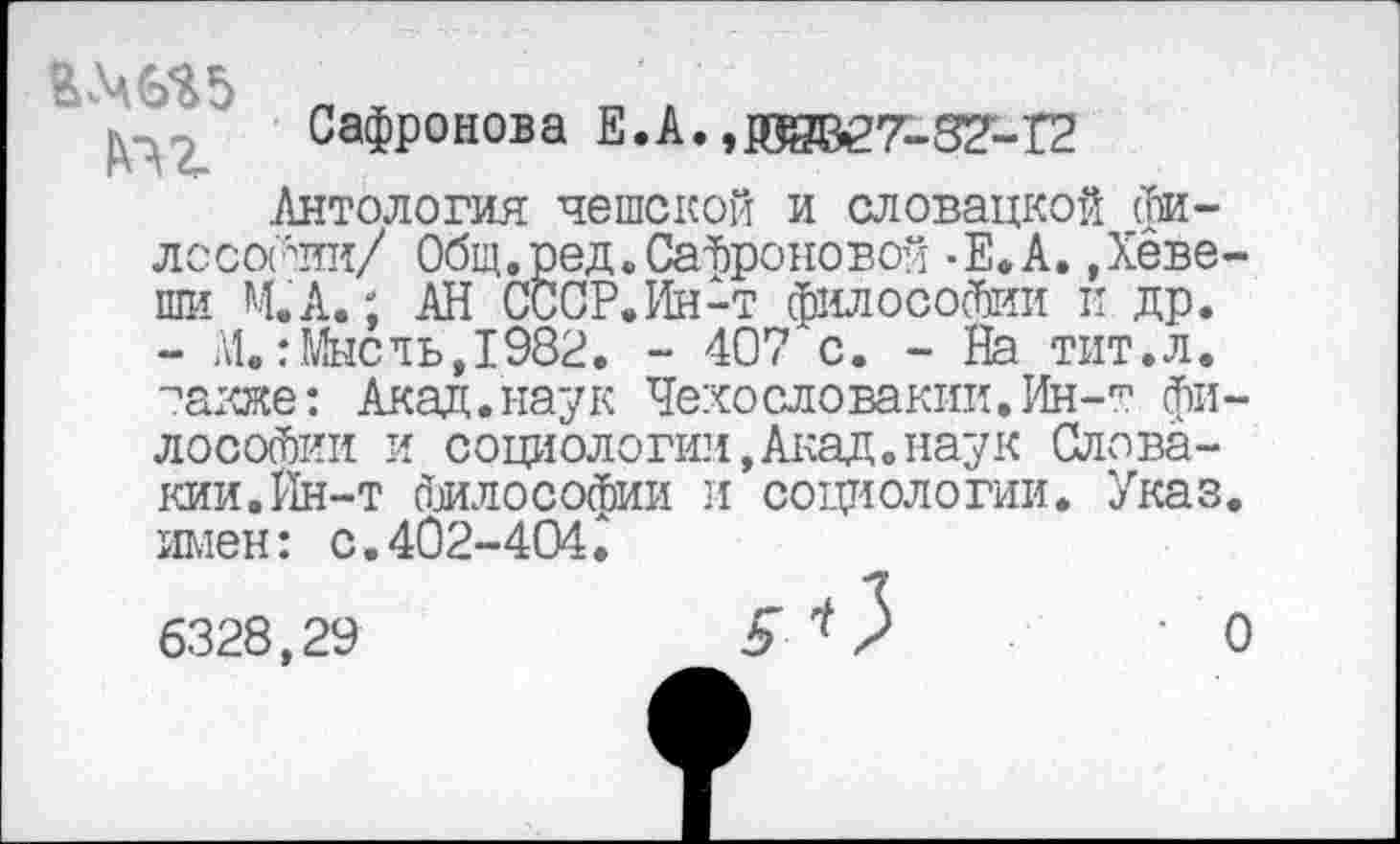 ﻿Сафронова Е.А. ,ИВВ27-82'-Г2
Антология чешской и словацкой философии/ Общ.ред.Сафроновой -Е.А. Деве-ши М.А.; АН СССР.Ин-т философии и др. - М.:Млеть,1982. - 407 с. - На тит.л. таже: Акад.наук Чехословакии.Ин-т философии и социологии,Акад.наук Словакии. Йн-т Философии и социологии. Указ, имен: с.402-404;
6328,29	5* У 'О